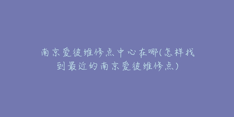 南京爱彼维修点中心在哪(怎样找到最近的南京爱彼维修点)