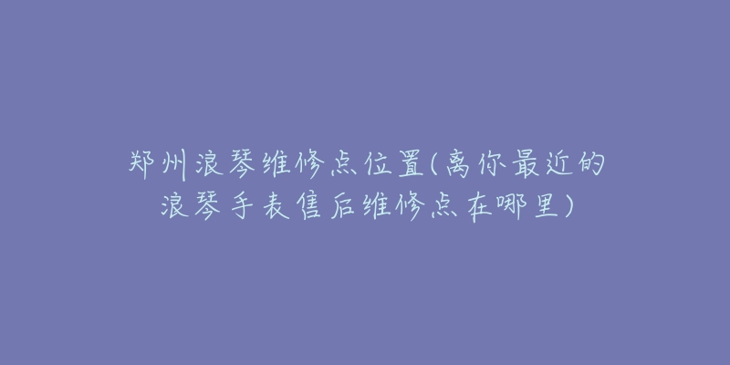 郑州浪琴维修点位置(离你最近的浪琴手表售后维修点在哪里)