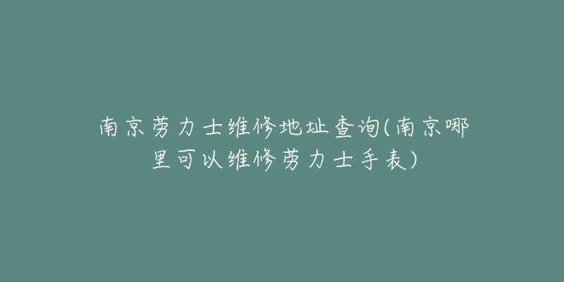 南京劳力士维修地址查询(南京哪里可以维修劳力士手表)