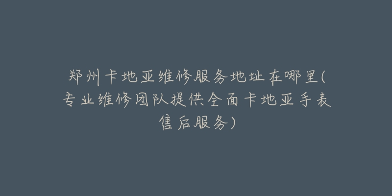 郑州卡地亚维修服务地址在哪里(专业维修团队提供全面卡地亚手表售后服务)