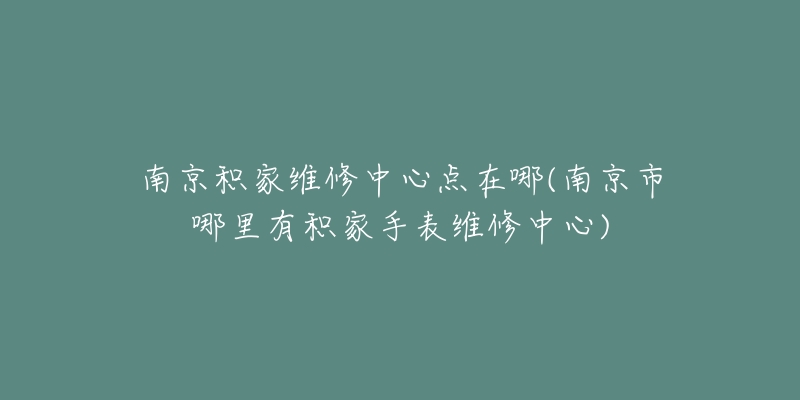 南京积家维修中心点在哪(南京市哪里有积家手表维修中心)