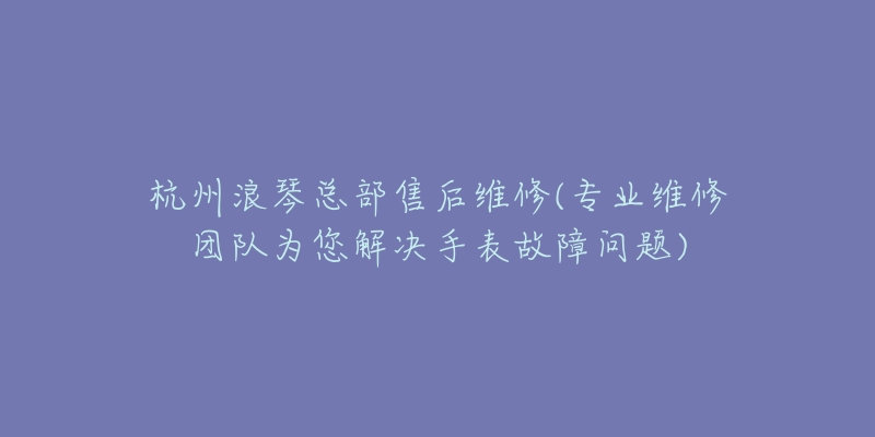 杭州浪琴总部售后维修(专业维修团队为您解决手表故障问题)