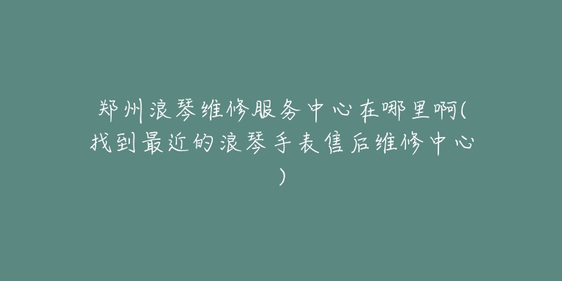 郑州浪琴维修服务中心在哪里啊(找到最近的浪琴手表售后维修中心)