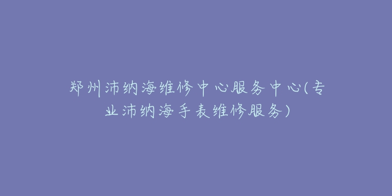 郑州沛纳海维修中心服务中心(专业沛纳海手表维修服务)