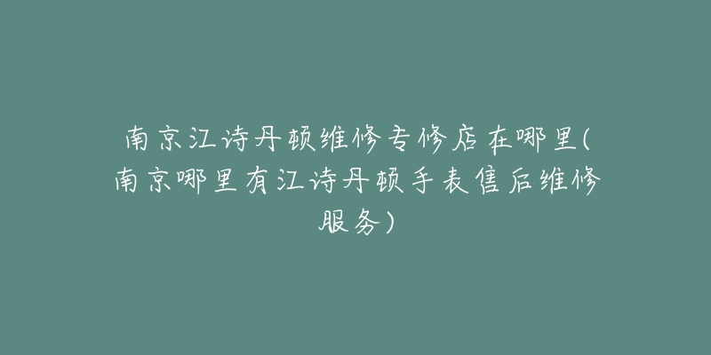 南京江诗丹顿维修专修店在哪里(南京哪里有江诗丹顿手表售后维修服务)