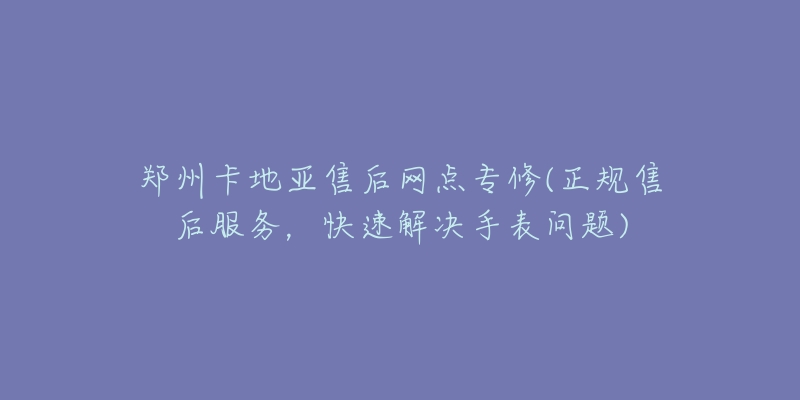 郑州卡地亚售后网点专修(正规售后服务，快速解决手表问题)