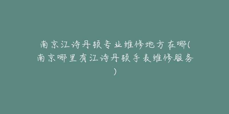 南京江诗丹顿专业维修地方在哪(南京哪里有江诗丹顿手表维修服务)