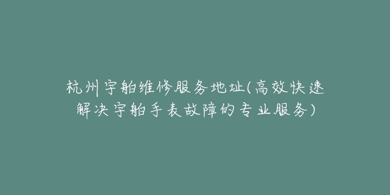 杭州宇舶维修服务地址(高效快速解决宇舶手表故障的专业服务)