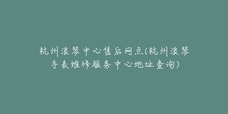 杭州浪琴中心售后网点(杭州浪琴手表维修服务中心地址查询)