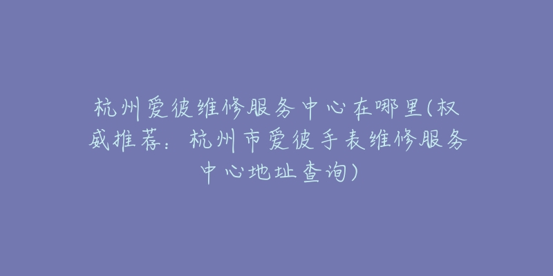 杭州爱彼维修服务中心在哪里(权威推荐：杭州市爱彼手表维修服务中心地址查询)