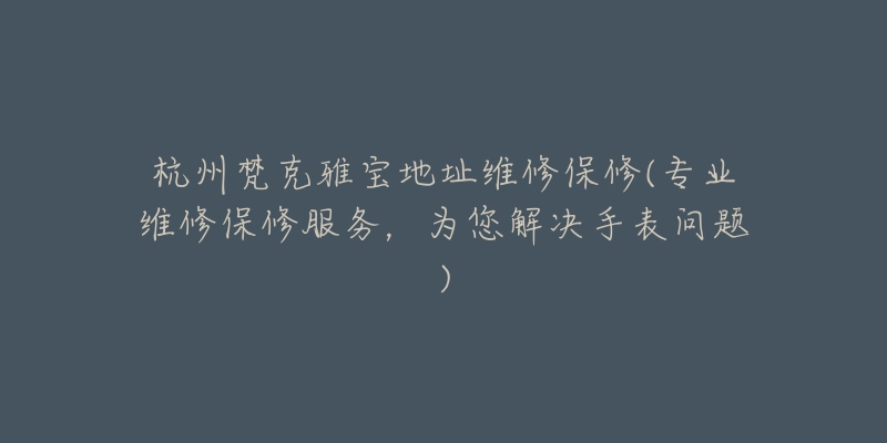 杭州梵克雅宝地址维修保修(专业维修保修服务，为您解决手表问题)