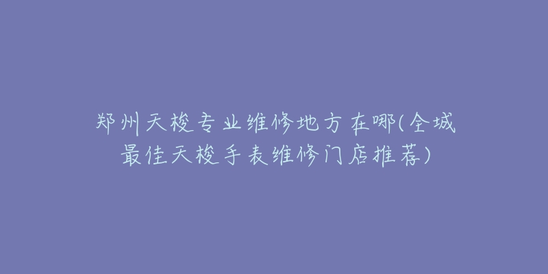 郑州天梭专业维修地方在哪(全城最佳天梭手表维修门店推荐)