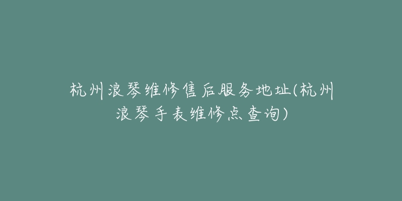 杭州浪琴维修售后服务地址(杭州浪琴手表维修点查询)