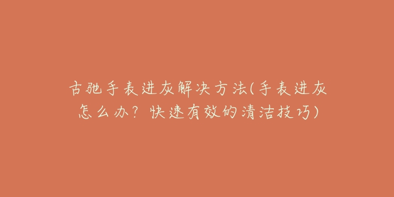 古驰手表进灰解决方法(手表进灰怎么办？快速有效的清洁技巧)