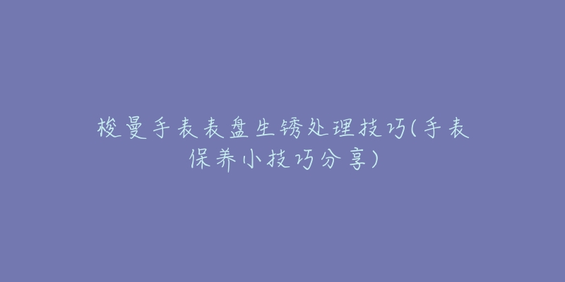 梭曼手表表盘生锈处理技巧(手表保养小技巧分享)