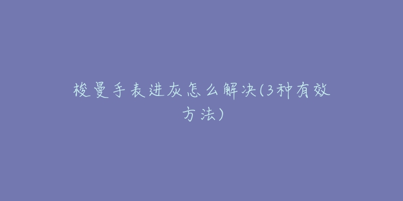 梭曼手表进灰怎么解决(3种有效方法)