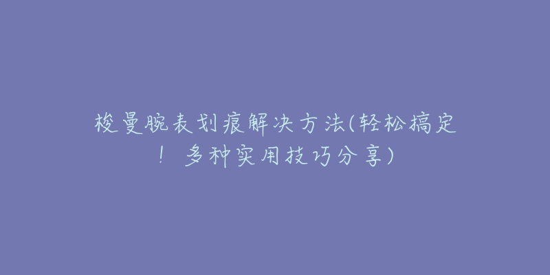 梭曼腕表划痕解决方法(轻松搞定！多种实用技巧分享)