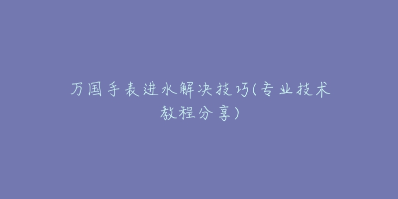 万国手表进水解决技巧(专业技术教程分享)