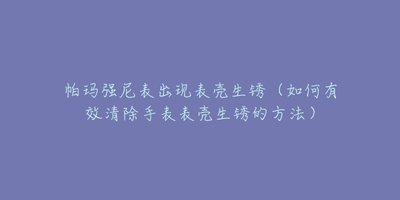 帕玛强尼表出现表壳生锈（如何有效清除手表表壳生锈的方法）