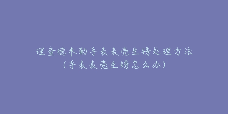 理查德米勒手表表壳生锈处理方法(手表表壳生锈怎么办)