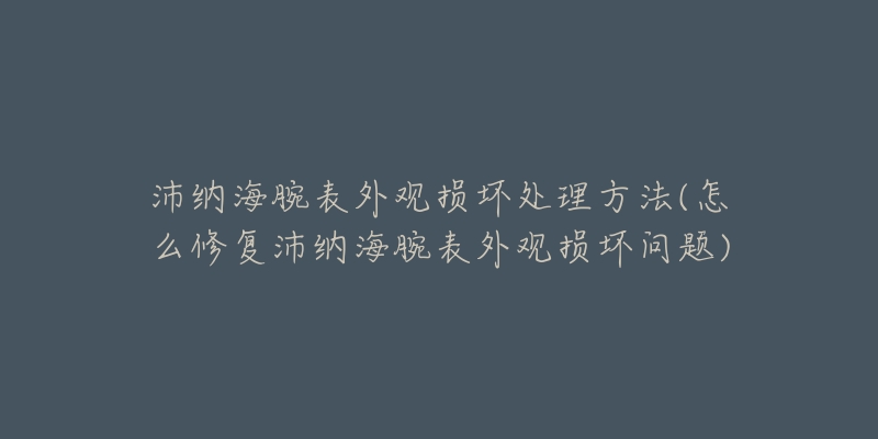 沛纳海腕表外观损坏处理方法(怎么修复沛纳海腕表外观损坏问题)