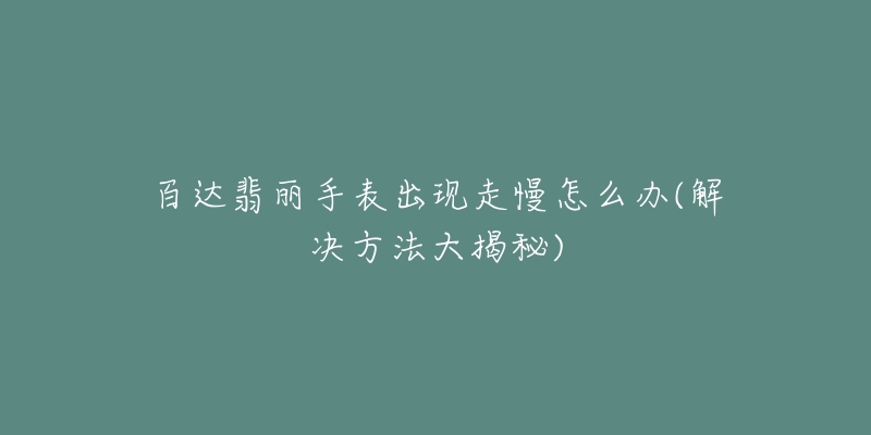 百达翡丽手表出现走慢怎么办(解决方法大揭秘)