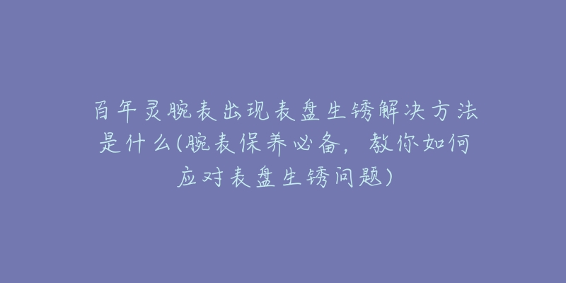 百年灵腕表出现表盘生锈解决方法是什么(腕表保养必备，教你如何应对表盘生锈问题)