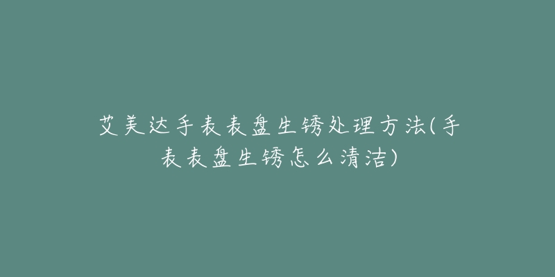 艾美达手表表盘生锈处理方法(手表表盘生锈怎么清洁)