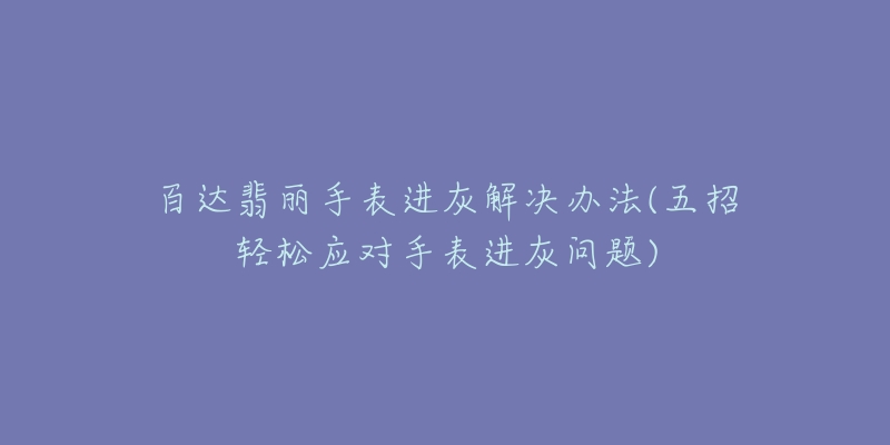 百达翡丽手表进灰解决办法(五招轻松应对手表进灰问题)