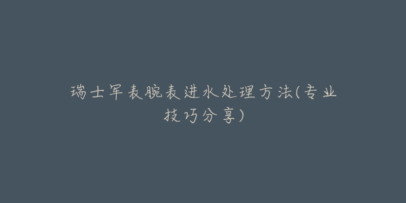 瑞士军表腕表进水处理方法(专业技巧分享)