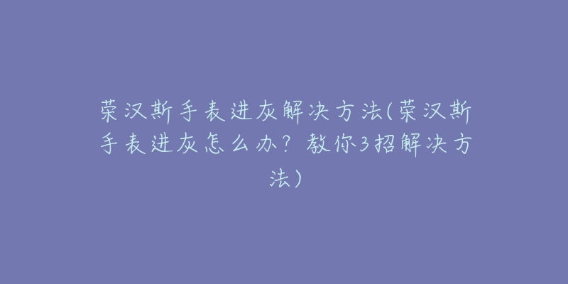 荣汉斯手表进灰解决方法(荣汉斯手表进灰怎么办？教你3招解决方法)