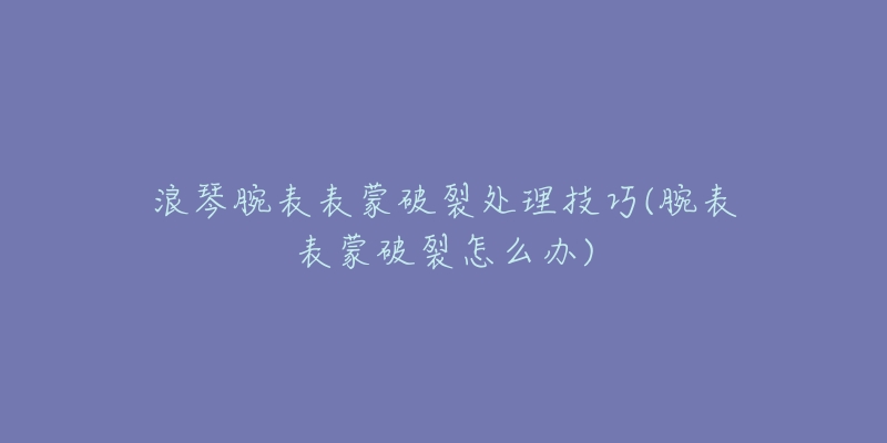 浪琴腕表表蒙破裂处理技巧(腕表表蒙破裂怎么办)