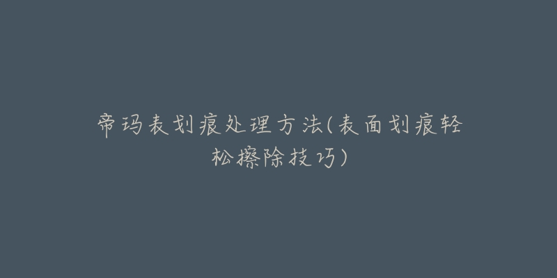 帝玛表划痕处理方法(表面划痕轻松擦除技巧)