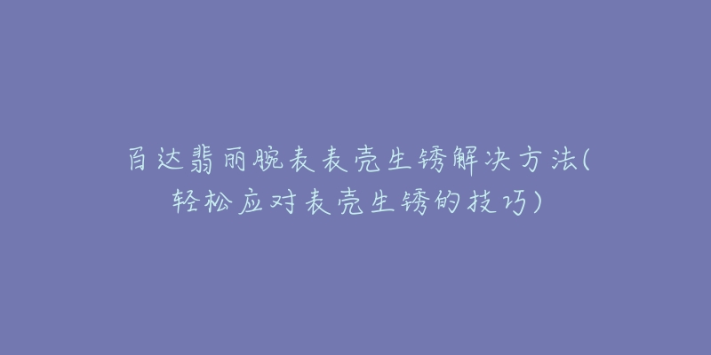 百达翡丽腕表表壳生锈解决方法(轻松应对表壳生锈的技巧)