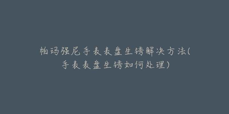 帕玛强尼手表表盘生锈解决方法(手表表盘生锈如何处理)