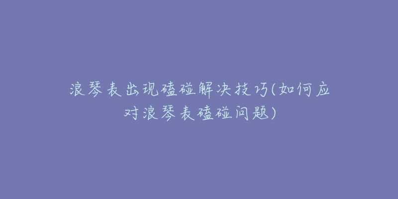 浪琴表出现磕碰解决技巧(如何应对浪琴表磕碰问题)