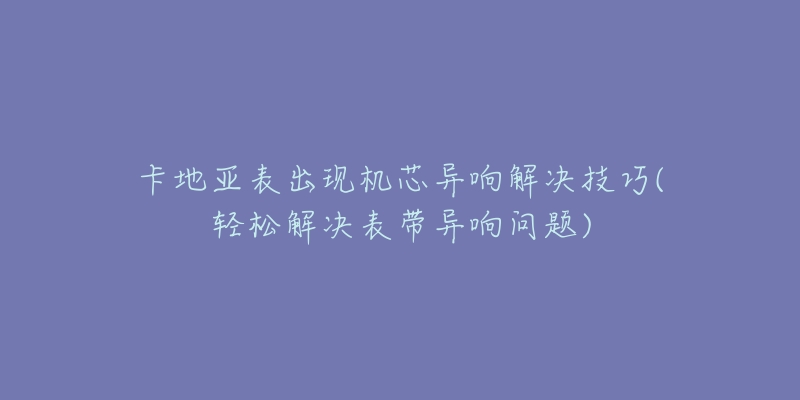 卡地亚表出现机芯异响解决技巧(轻松解决表带异响问题)