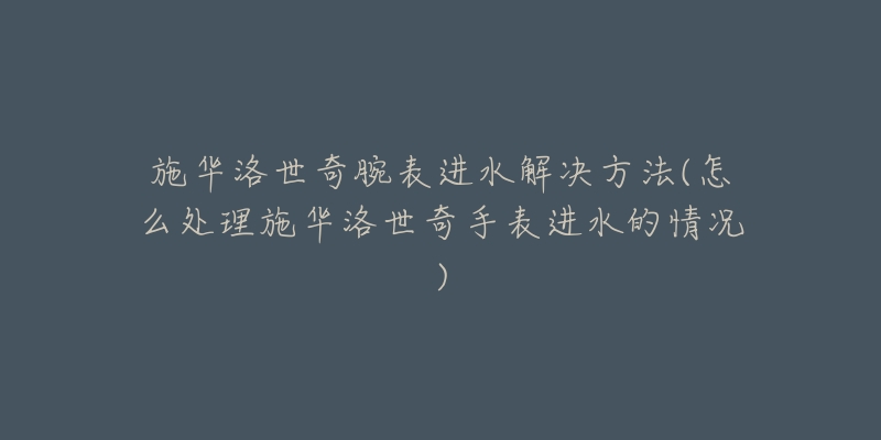 施华洛世奇腕表进水解决方法(怎么处理施华洛世奇手表进水的情况)