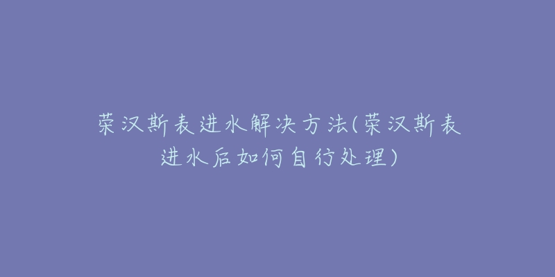 荣汉斯表进水解决方法(荣汉斯表进水后如何自行处理)