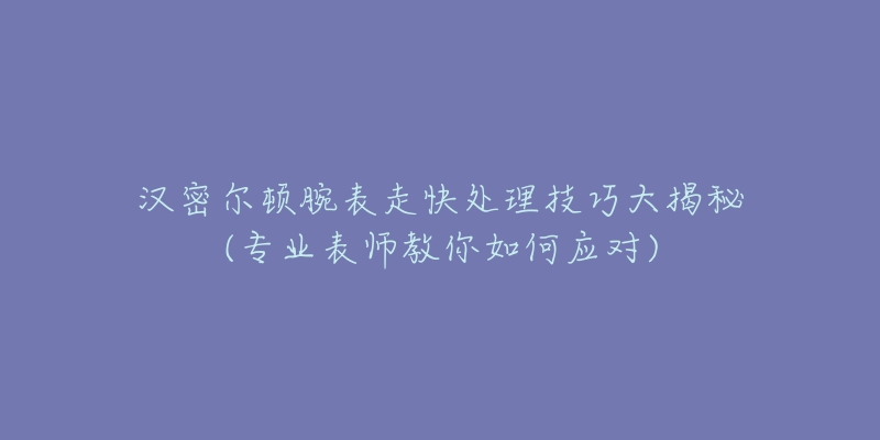 汉密尔顿腕表走快处理技巧大揭秘(专业表师教你如何应对)