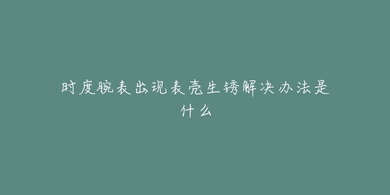 时度腕表出现表壳生锈解决办法是什么