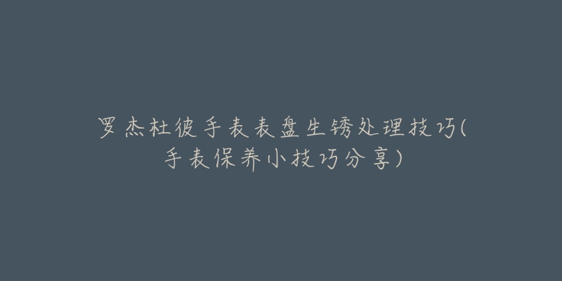 罗杰杜彼手表表盘生锈处理技巧(手表保养小技巧分享)