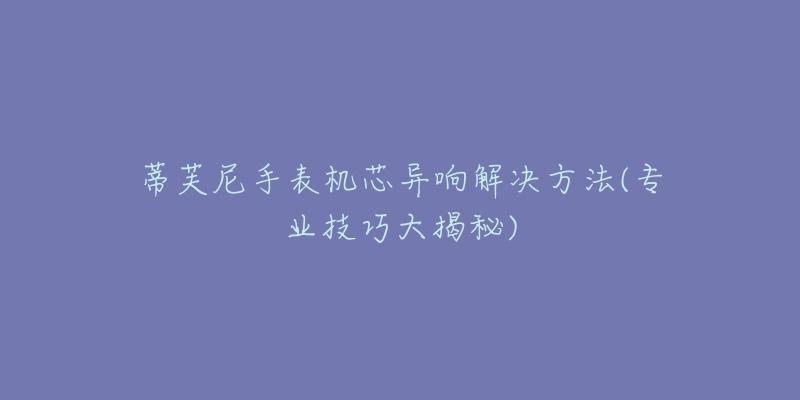 蒂芙尼手表机芯异响解决方法(专业技巧大揭秘)