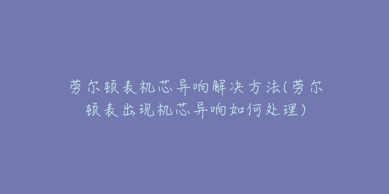 劳尔顿表机芯异响解决方法(劳尔顿表出现机芯异响如何处理)