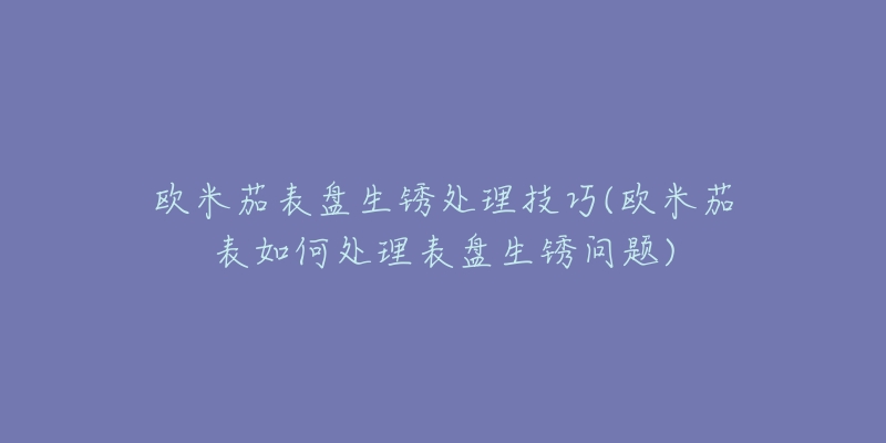 欧米茄表盘生锈处理技巧(欧米茄表如何处理表盘生锈问题)