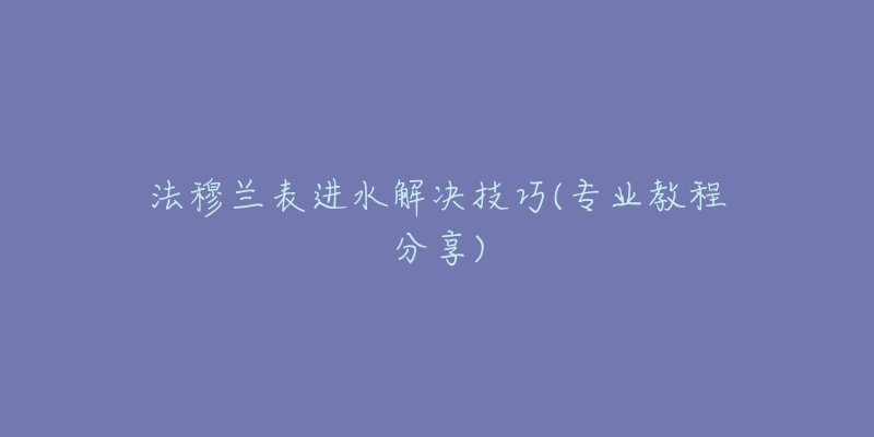 法穆兰表进水解决技巧(专业教程分享)