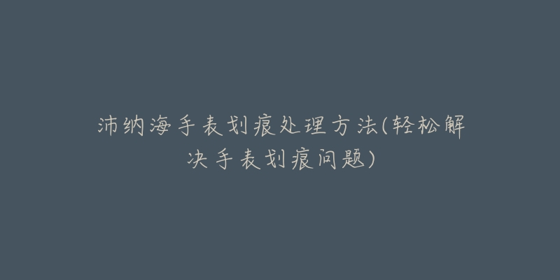 沛纳海手表划痕处理方法(轻松解决手表划痕问题)