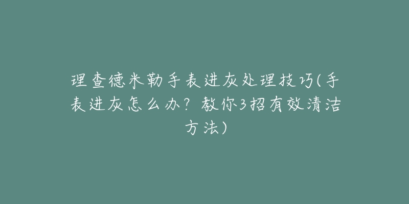 理查德米勒手表进灰处理技巧(手表进灰怎么办？教你3招有效清洁方法)