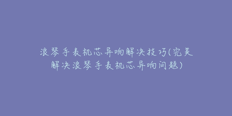 浪琴手表机芯异响解决技巧(完美解决浪琴手表机芯异响问题)