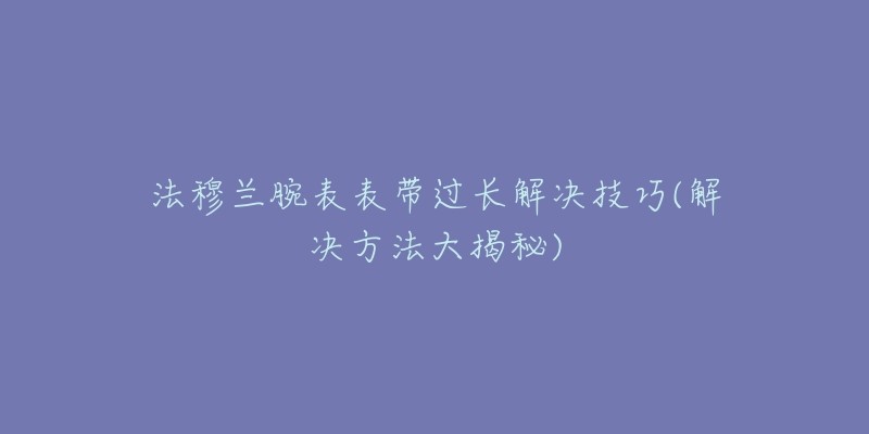 法穆兰腕表表带过长解决技巧(解决方法大揭秘)